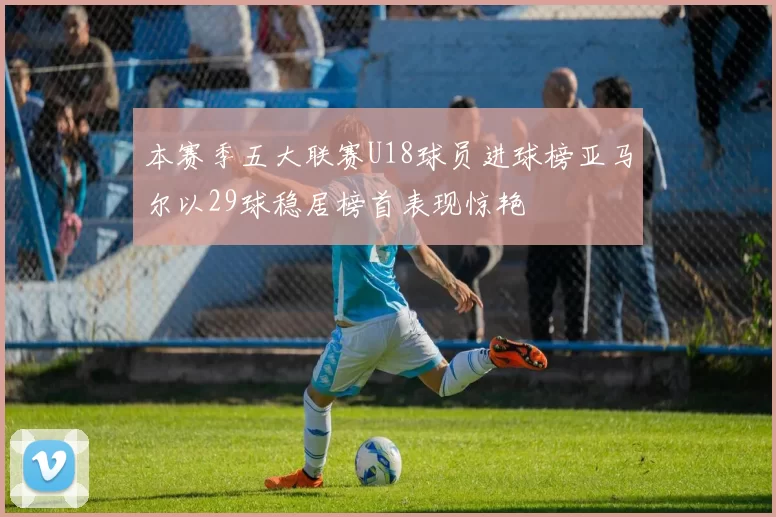 本赛季五大联赛U18球员进球榜亚马尔以29球稳居榜首表现惊艳