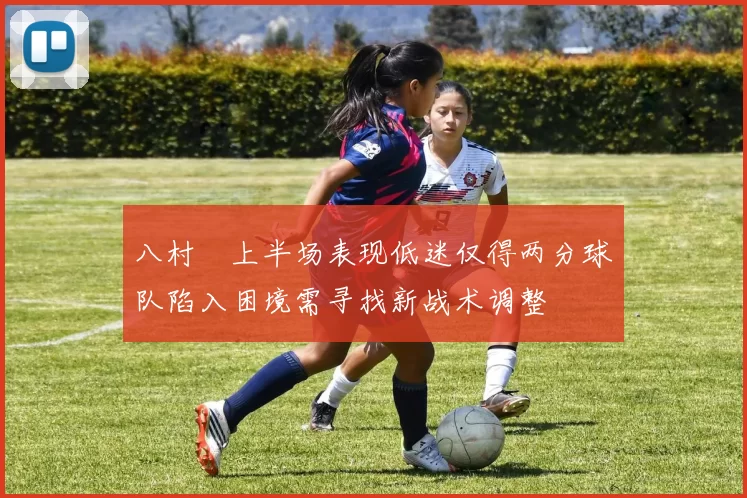 八村塁上半场表现低迷仅得两分球队陷入困境需寻找新战术调整