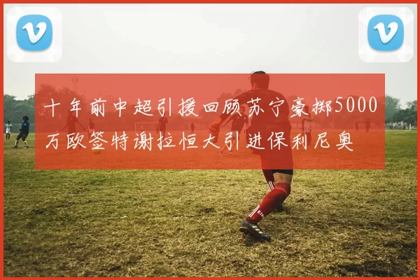 十年前中超引援回顾苏宁豪掷5000万欧签特谢拉恒大引进保利尼奥