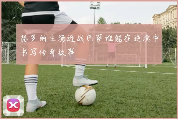 赫罗纳主场迎战巴萨谁能在逆境中书写传奇故事