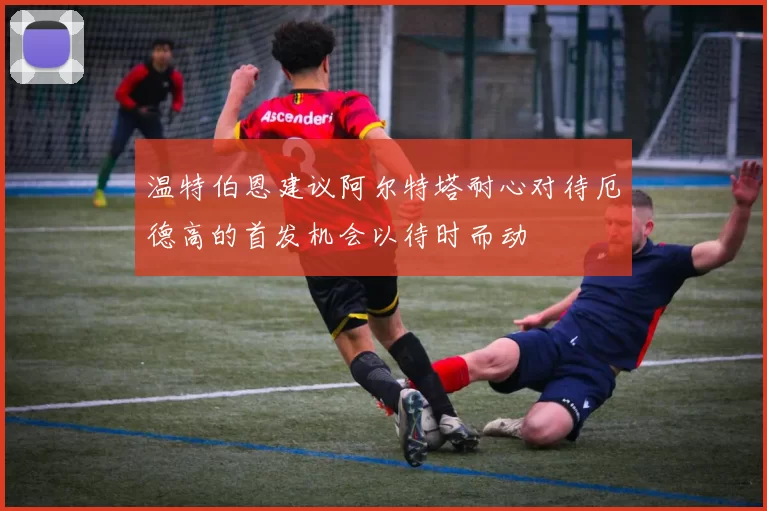 温特伯恩建议阿尔特塔耐心对待厄德高的首发机会以待时而动