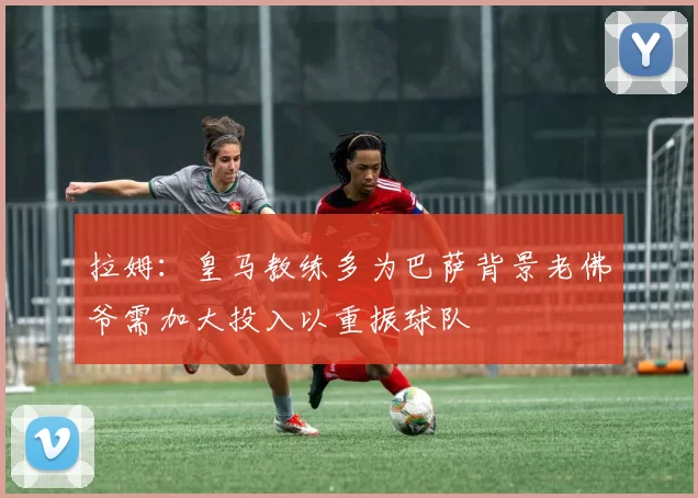 拉姆：皇马教练多为巴萨背景老佛爷需加大投入以重振球队