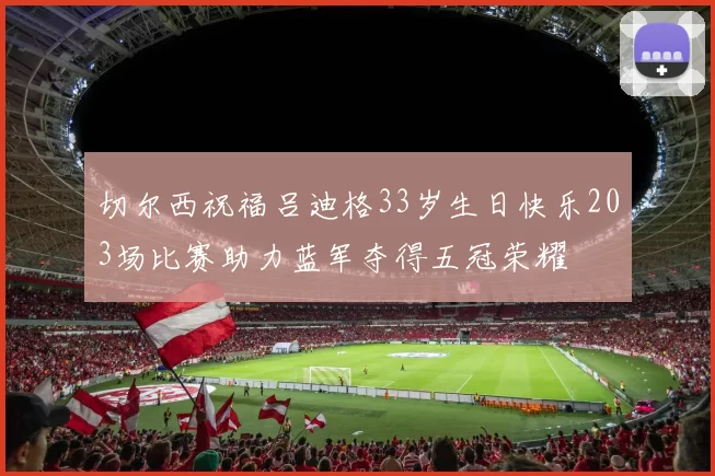 切尔西祝福吕迪格33岁生日快乐203场比赛助力蓝军夺得五冠荣耀