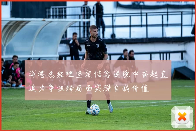 海港总经理坚定信念逆境中奋起直追力争扭转局面实现自我价值