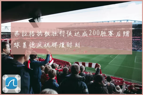 弗拉格执教独行侠达成200胜赛后赠球基德庆祝辉煌时刻