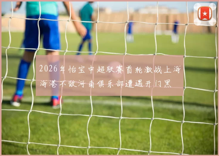 2026年怡宝中超联赛首轮激战上海海港不敌河南俱乐部遭遇开门黑