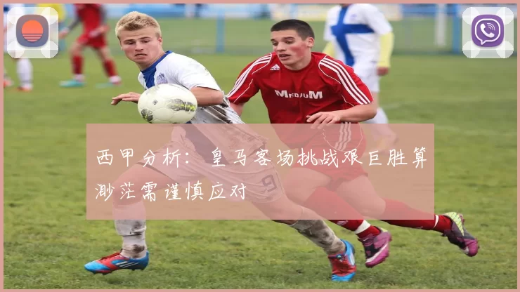 西甲分析：皇马客场挑战艰巨胜算渺茫需谨慎应对