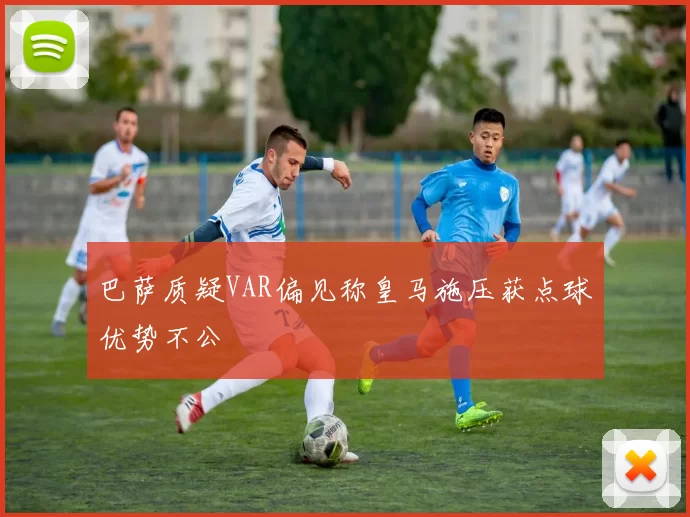 巴萨质疑VAR偏见称皇马施压获点球优势不公