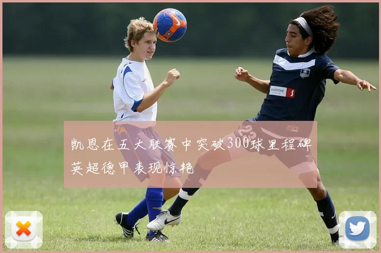 凯恩在五大联赛中突破300球里程碑英超德甲表现惊艳