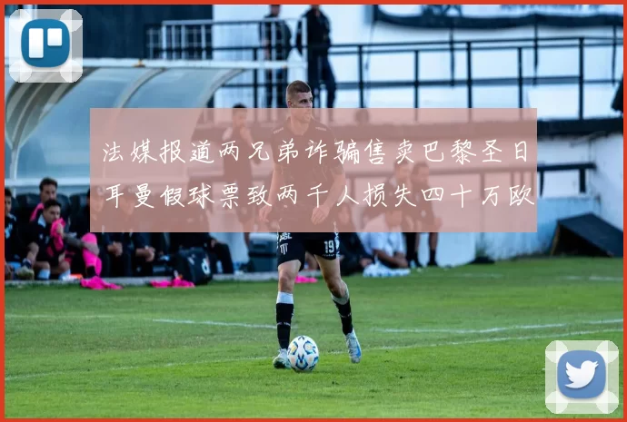 法媒报道两兄弟诈骗售卖巴黎圣日耳曼假球票致两千人损失四十万欧元