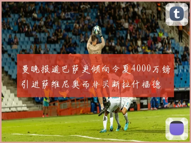 曼晚报道巴萨更倾向今夏4000万镑引进萨维尼奥而非买断拉什福德