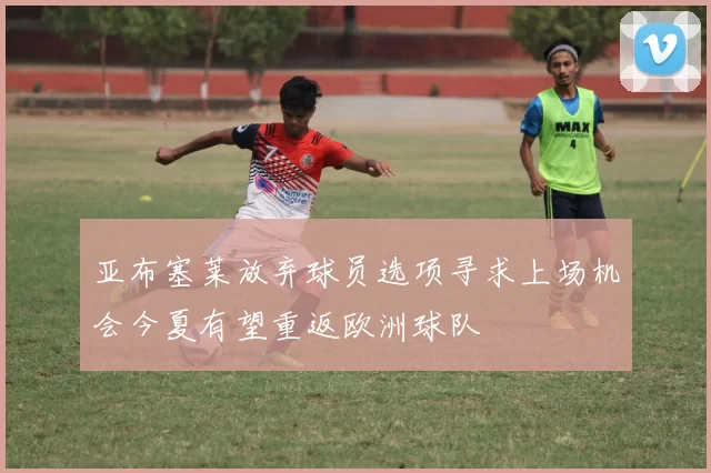 亚布塞莱放弃球员选项寻求上场机会今夏有望重返欧洲球队