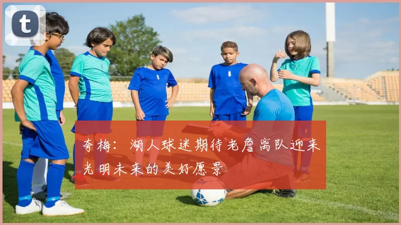 夸梅：湖人球迷期待老詹离队迎来光明未来的美好愿景