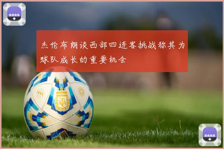 杰伦布朗谈西部四连客挑战称其为球队成长的重要机会
