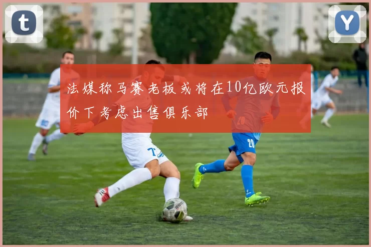法媒称马赛老板或将在10亿欧元报价下考虑出售俱乐部