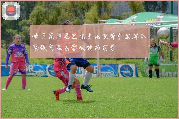 登贝莱与恩里克言论交锋引发球队紧张气氛或影响续约前景