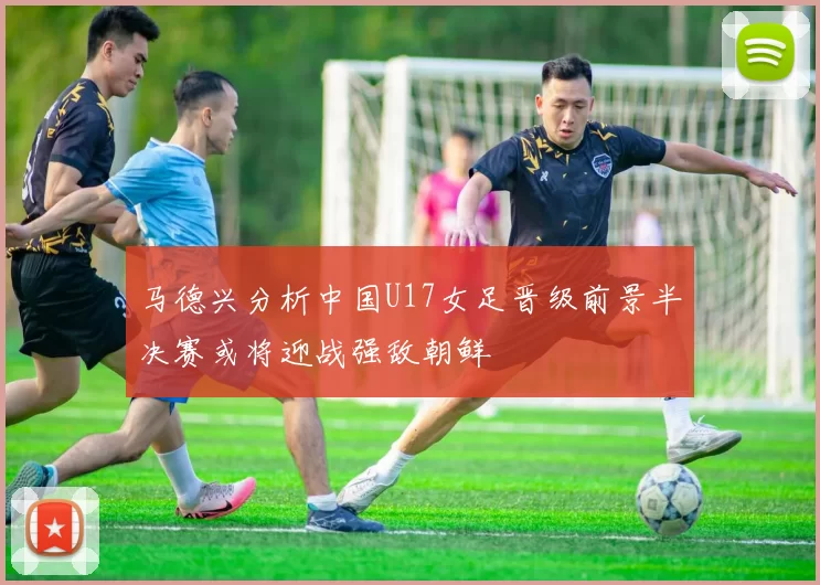 马德兴分析中国U17女足晋级前景半决赛或将迎战强敌朝鲜