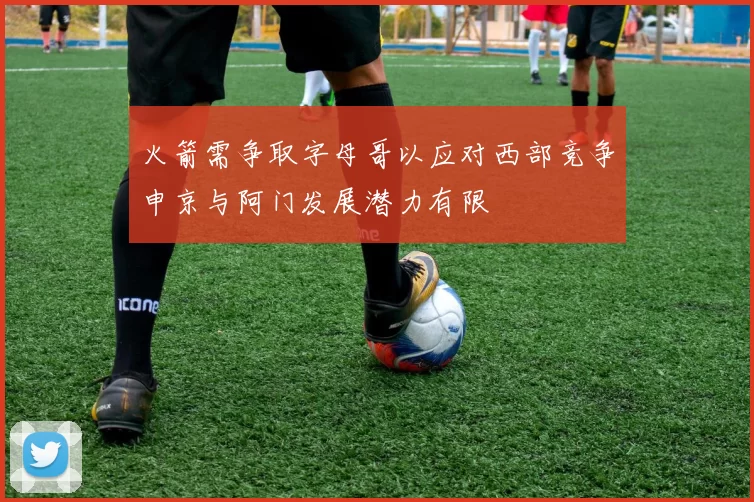 火箭需争取字母哥以应对西部竞争申京与阿门发展潜力有限